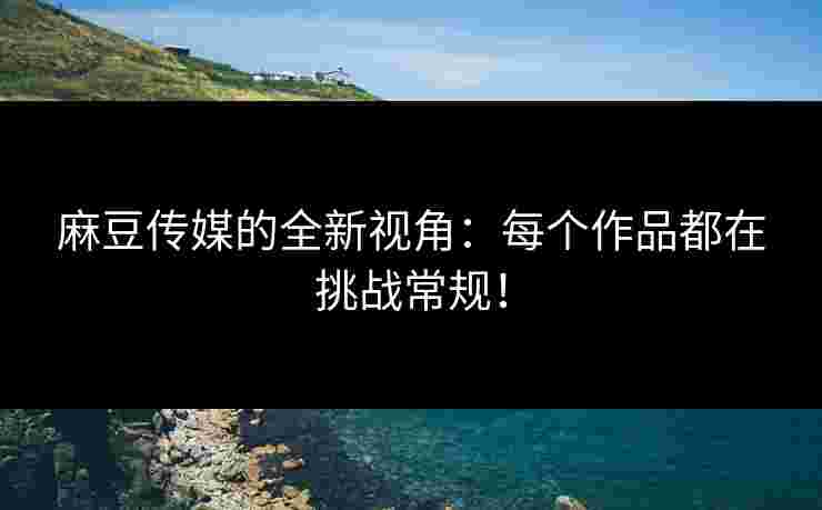 麻豆传媒的全新视角：每个作品都在挑战常规！