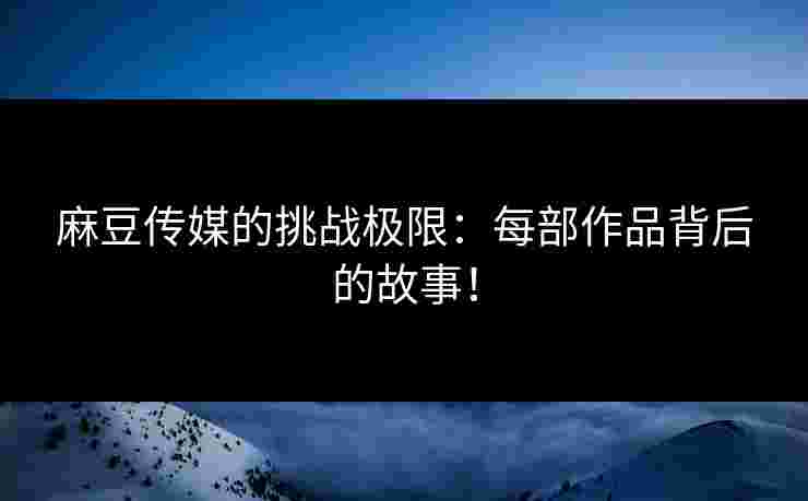 麻豆传媒的挑战极限：每部作品背后的故事！