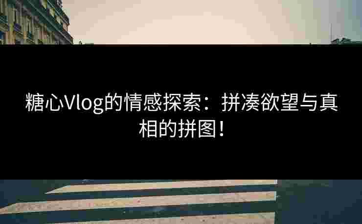 糖心Vlog的情感探索：拼凑欲望与真相的拼图！