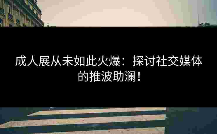 成人展从未如此火爆：探讨社交媒体的推波助澜！