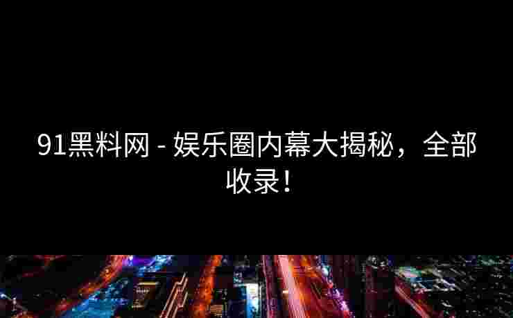 91黑料网 - 娱乐圈内幕大揭秘，全部收录！