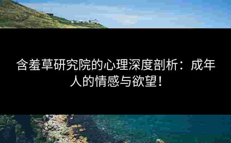 含羞草研究院的心理深度剖析：成年人的情感与欲望！