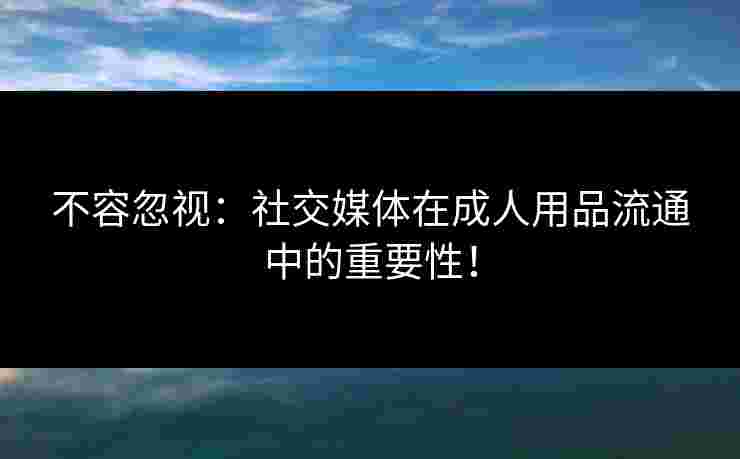 不容忽视：社交媒体在成人用品流通中的重要性！