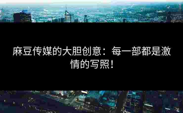 麻豆传媒的大胆创意：每一部都是激情的写照！