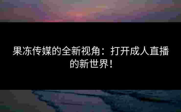 果冻传媒的全新视角：打开成人直播的新世界！