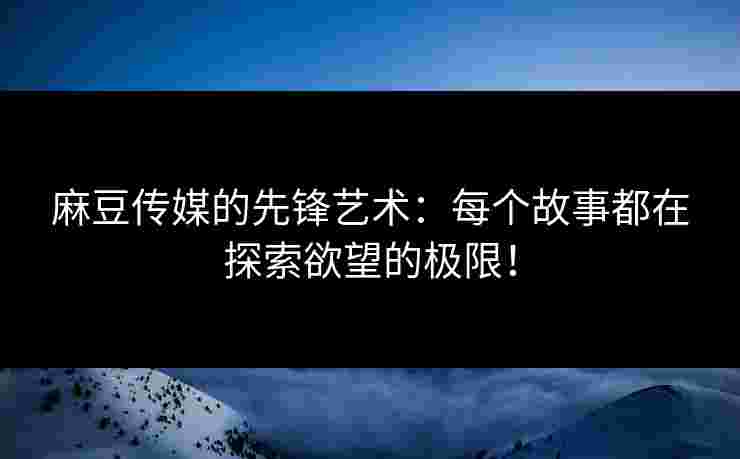 麻豆传媒的先锋艺术：每个故事都在探索欲望的极限！
