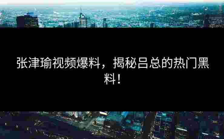 张津瑜视频爆料，揭秘吕总的热门黑料！
