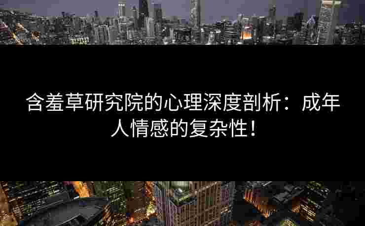 含羞草研究院的心理深度剖析：成年人情感的复杂性！