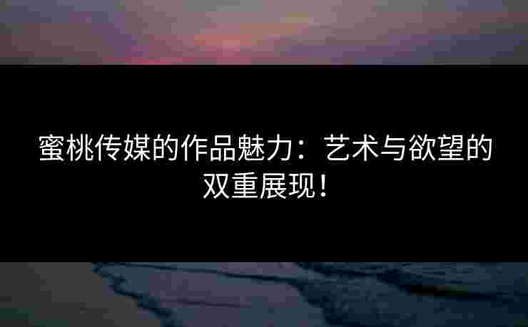 蜜桃传媒的作品魅力：艺术与欲望的双重展现！