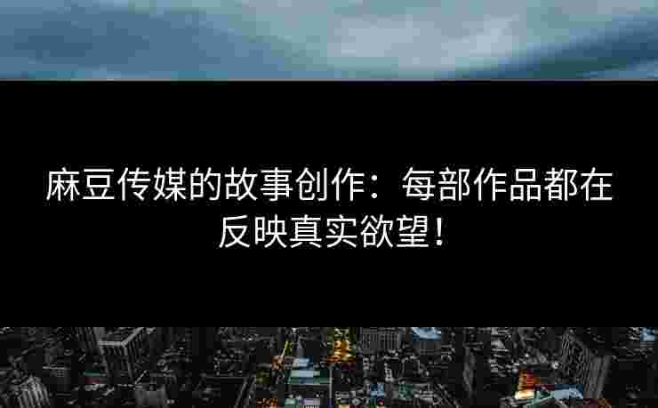 麻豆传媒的故事创作：每部作品都在反映真实欲望！