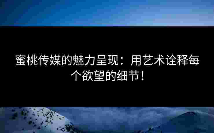 蜜桃传媒的魅力呈现：用艺术诠释每个欲望的细节！
