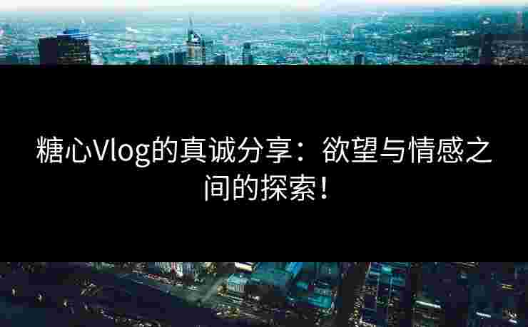 糖心Vlog的真诚分享：欲望与情感之间的探索！