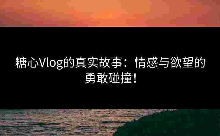 糖心Vlog的真实故事：情感与欲望的勇敢碰撞！