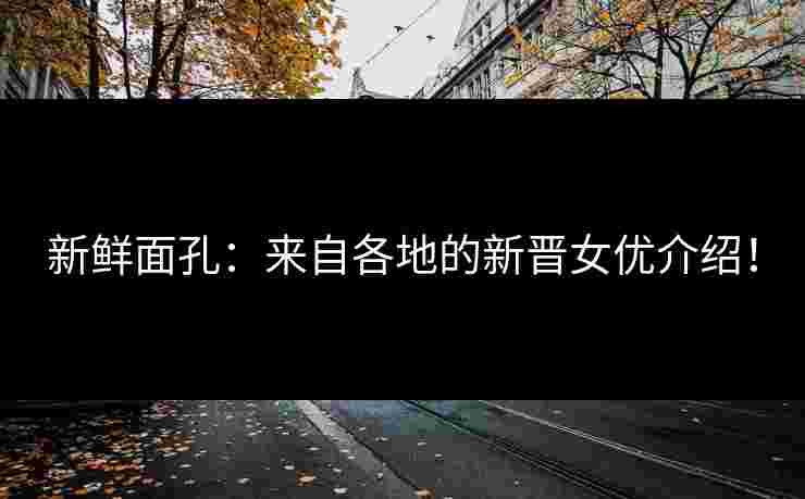 新鲜面孔：来自各地的新晋女优介绍！