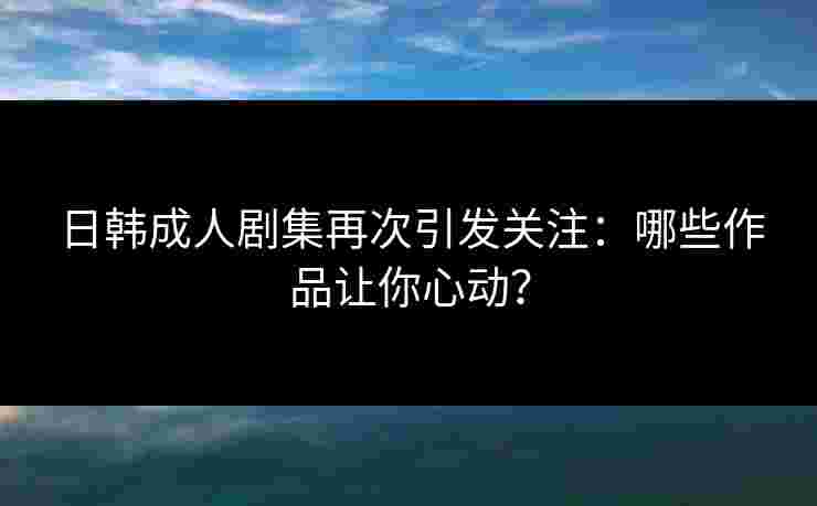 日韩成人剧集再次引发关注：哪些作品让你心动？