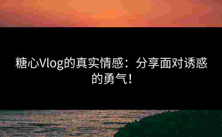 糖心Vlog的真实情感：分享面对诱惑的勇气！