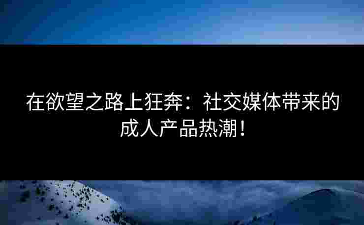 在欲望之路上狂奔：社交媒体带来的成人产品热潮！