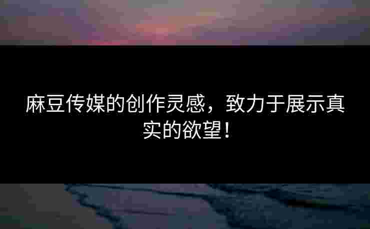 麻豆传媒的创作灵感，致力于展示真实的欲望！