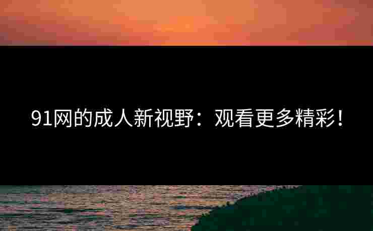 91网的成人新视野：观看更多精彩！