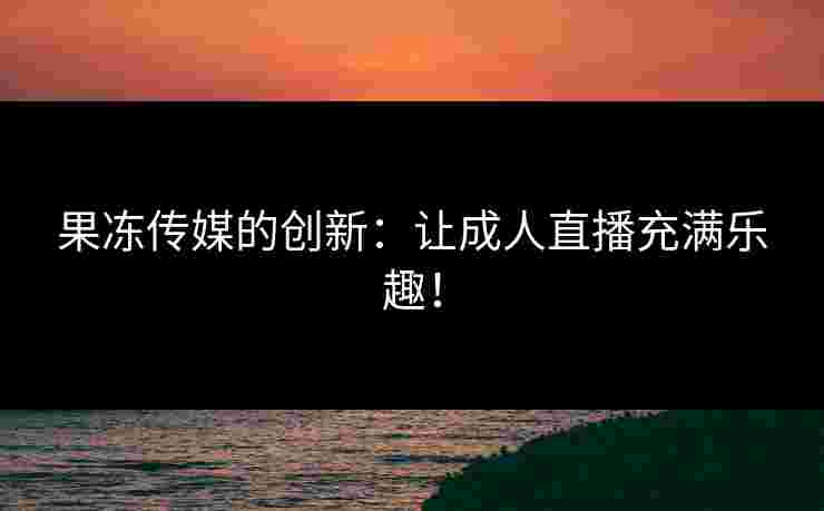 果冻传媒的创新：让成人直播充满乐趣！