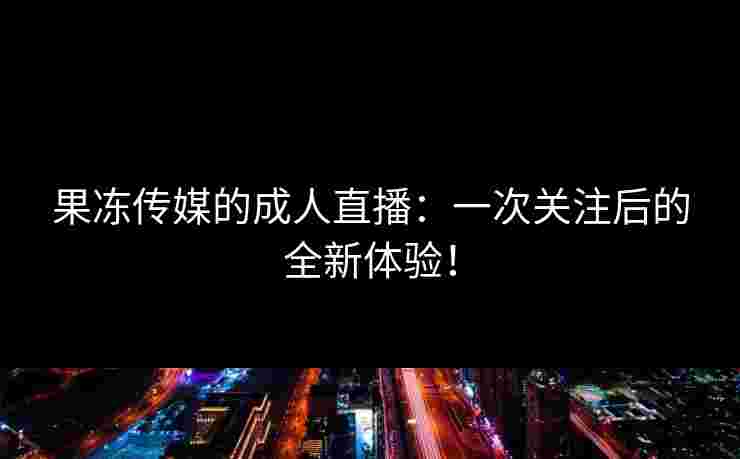 果冻传媒的成人直播：一次关注后的全新体验！