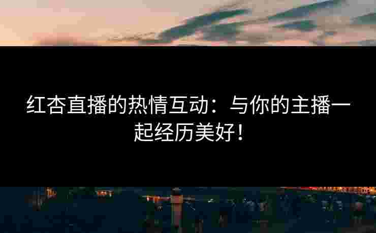 红杏直播的热情互动：与你的主播一起经历美好！