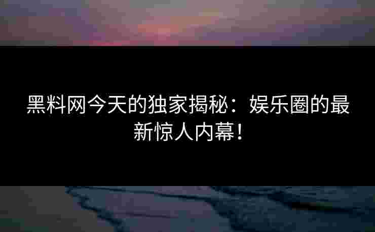 黑料网今天的独家揭秘：娱乐圈的最新惊人内幕！