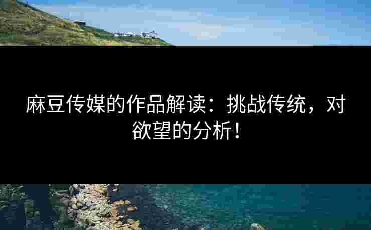 麻豆传媒的作品解读：挑战传统，对欲望的分析！