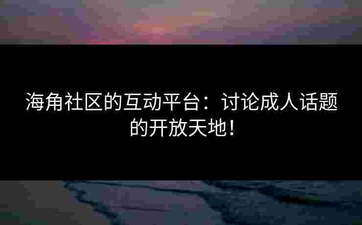 海角社区的互动平台：讨论成人话题的开放天地！